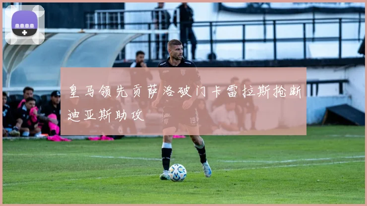 皇马领先贡萨洛破门卡雷拉斯抢断迪亚斯助攻