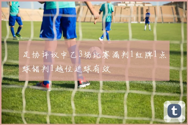 足协评议中乙3场比赛漏判1红牌1点球错判1越位进球有效