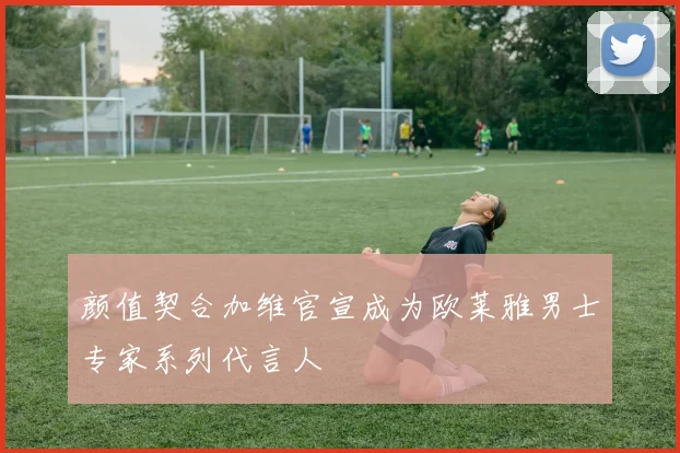 颜值契合加维官宣成为欧莱雅男士专家系列代言人