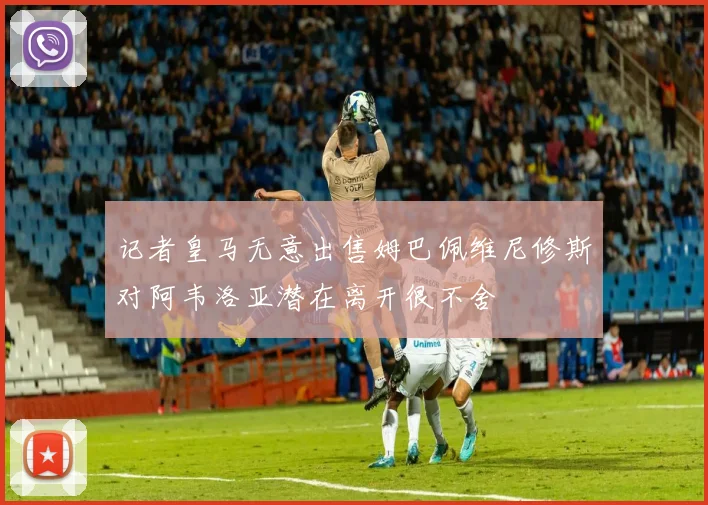 记者皇马无意出售姆巴佩维尼修斯对阿韦洛亚潜在离开很不舍